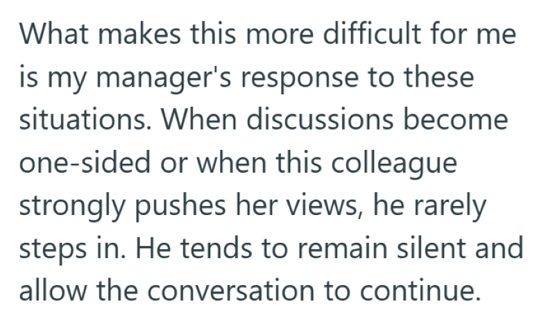 What makes this more difficult for me is my manager's response to these situations. When discussions become one-sided or when this colleague strongly pushes her views, he rarely steps in. He tends to remain silent and allow the conversation to continue.