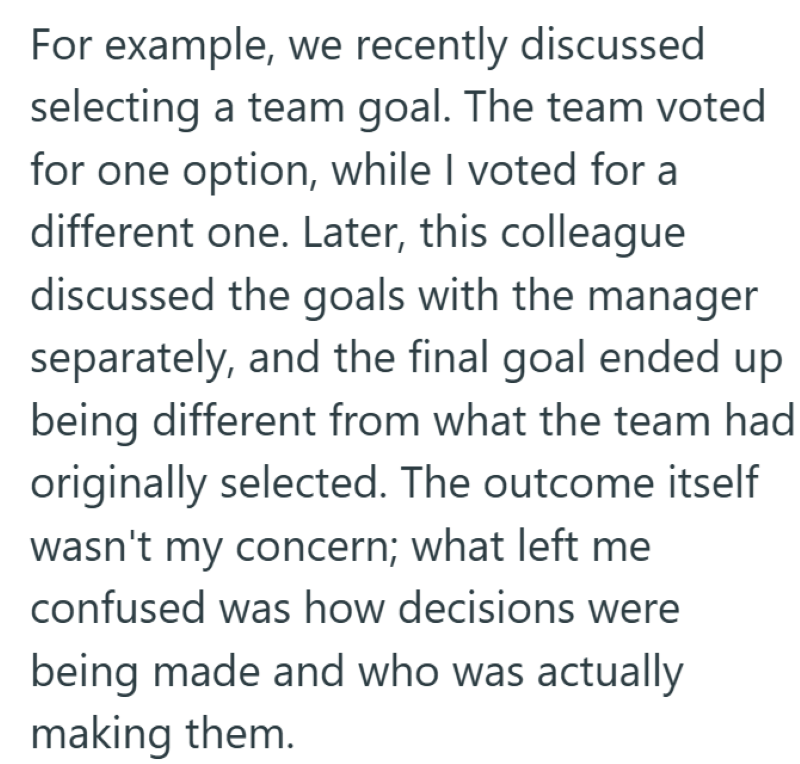 For example, we recently discussed selecting a team goal. The team voted for one option, while I voted for a different one. Later, this colleague discussed the goals with the manager separately, and the final goal ended up being different from what the team had originally selected. The outcome itself wasn't my concern; what left me confused was how decisions were being made and who was actually making them.