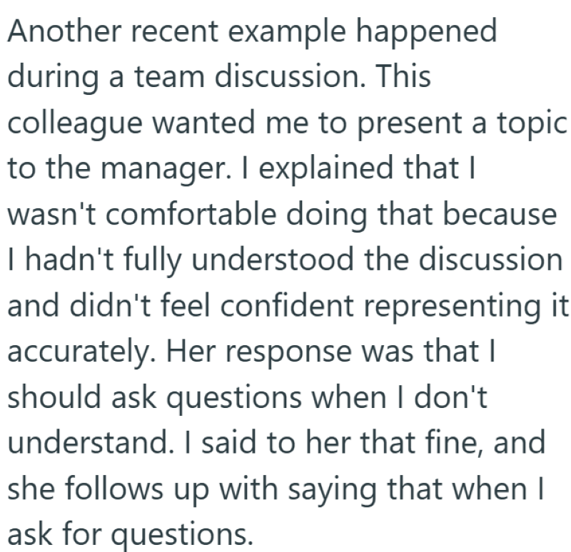 Another recent example happened during a team discussion. This colleague wanted me to present a topic to the manager. I explained that I wasn't comfortable doing that because I hadn't fully understood the discussion and didn't feel confident representing it accurately. Her response was that I should ask questions when I don't understand. I said to her that fine, and she follows up with saying that when I ask for questions.