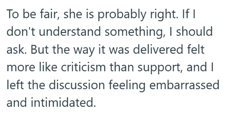 To be fair, she is probably right. If I don't understand something, I should ask. But the way it was delivered felt more like criticism than support, and I left the discussion feeling embarrassed and intimidated.