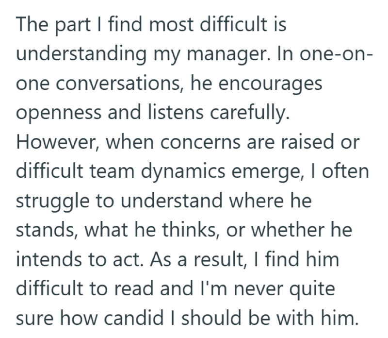 The part I find most difficult is understanding my manager. In one-on- one conversations, he encourages openness and listens carefully. However, when concerns are raised or difficult team dynamics emerge, I often struggle to understand where he stands, what he thinks, or whether he intends to act. As a result, I find him difficult to read and I'm never quite sure how candid I should be with him.
