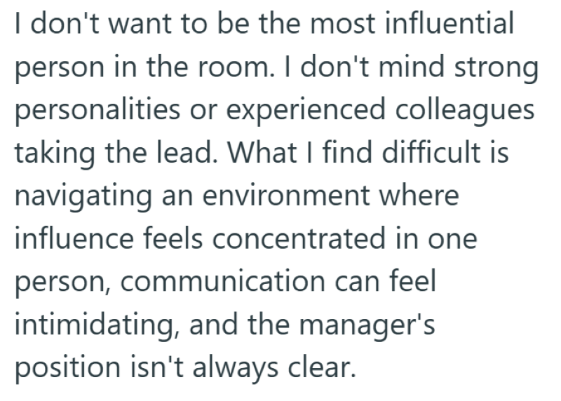 I don't want to be the most influential person in the room. I don't mind strong personalities or experienced colleagues taking the lead. What I find difficult is navigating an environment where influence feels concentrated in one person, communication can feel intimidating, and the manager's position isn't always clear.