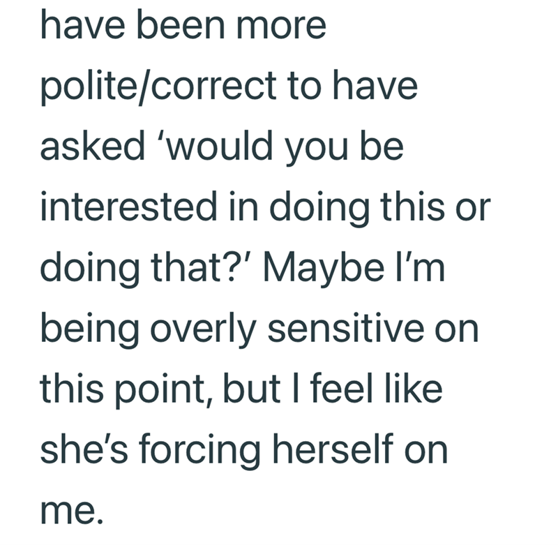 have been more polite/correct to have asked 'would you be interested in doing this or doing that?' Maybe I'm being overly sensitive on this point, but I feel like she's forcing herself on me.