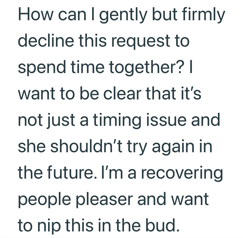 How can I gently but firmly decline this request to spend time together? I want to be clear that it's not just a timing issue and she shouldn't try again in the future. I'm a recovering people pleaser and want to nip this in the bud.