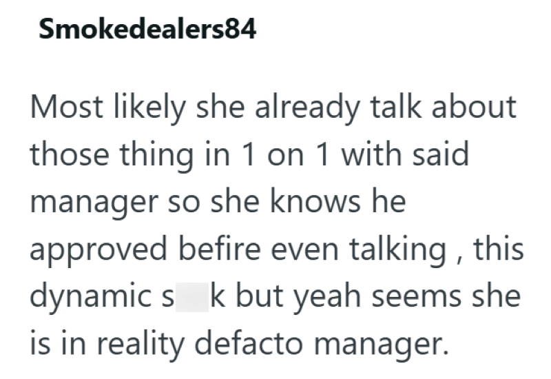 Smokedealers84 Most likely she already talk about those thing in 1 on 1 with said. manager so she knows he approved befire even talking, this dynamic s k but yeah seems she is in reality defacto manager.