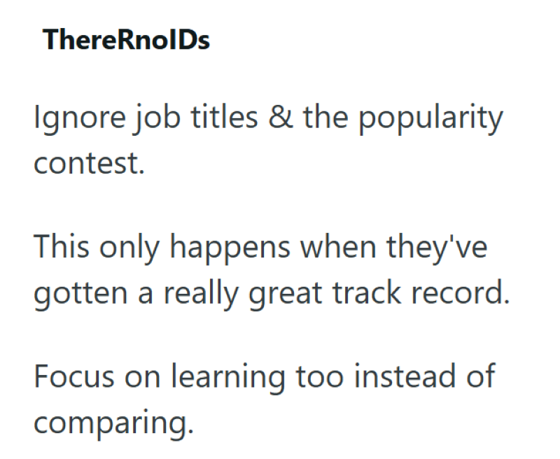 ThereRnolDs Ignore job titles & the popularity contest. This only happens when they've gotten a really great track record. Focus on learning too instead of comparing.