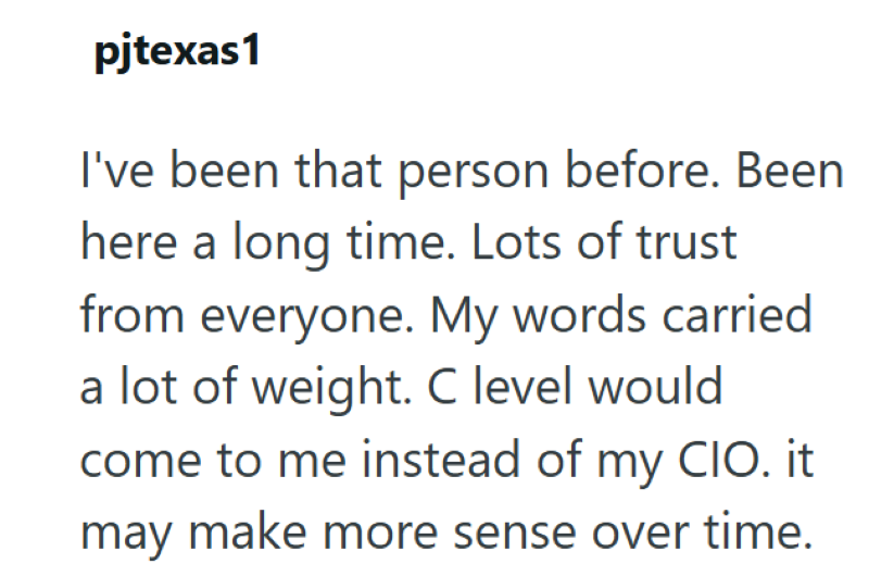 pjtexas1 I've been that person before. Been here a long time. Lots of trust from everyone. My words carried a lot of weight. C level would come to me instead of my CIO. it may make more sense over time.