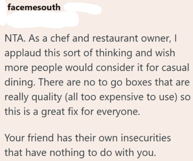 facemesouth NTA. As a chef and restaurant owner, I applaud this sort of thinking and wish more people would consider it for casual dining. There are no to go boxes that are really quality (all too expensive to use) so this is a great fix for everyone. Your friend has their own insecurities that have nothing to do with you.