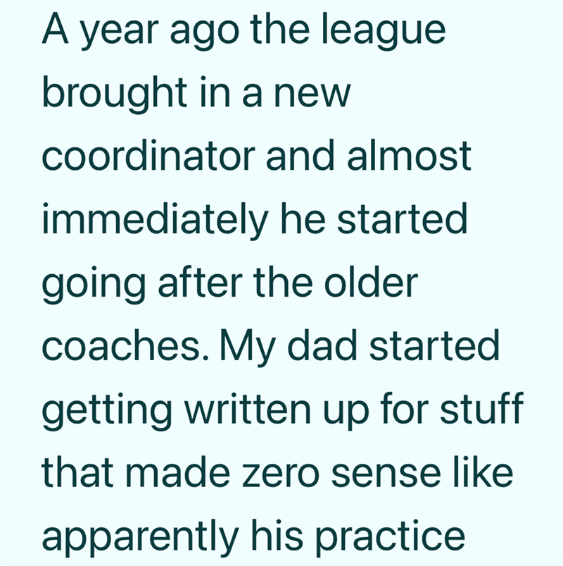 A year ago the league brought in a new coordinator and almost immediately he started going after the older coaches. My dad started getting written up for stuff that made zero sense like apparently his practice