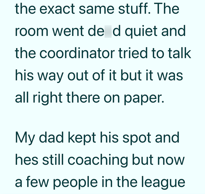 the exact same stuff. The room went de d quiet and the coordinator tried to talk his way out of it but it was all right there on paper. My dad kept his spot and hes still coaching but now a few people in the league