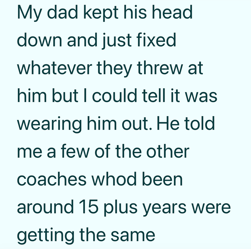 My dad kept his head. down and just fixed whatever they threw at him but I could tell it was wearing him out. He told me a few of the other coaches whod been around 15 plus years were getting the same