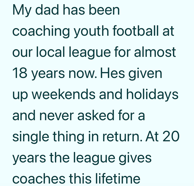 My dad has been coaching youth football at our local league for almost 18 years now. Hes given up weekends and holidays and never asked for a single thing in return. At 20 years the league gives coaches this lifetime