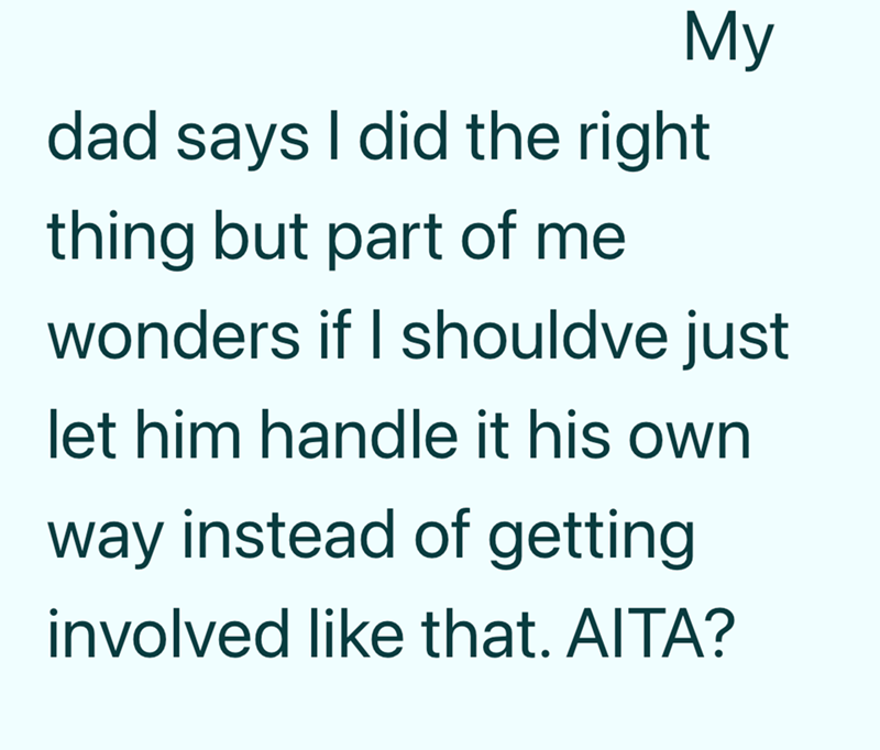 My dad says I did the right thing but part of me wonders if I shouldve just let him handle it his own way instead of getting involved like that. AITA?