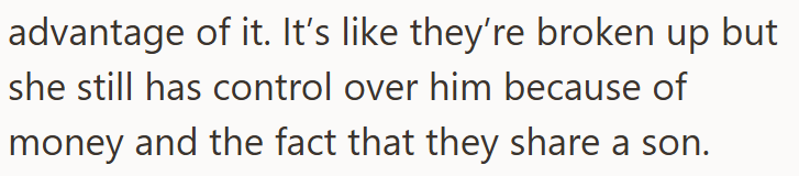 advantage of it. It's like they're broken up but she still has control over him because of money and the fact that they share a son.