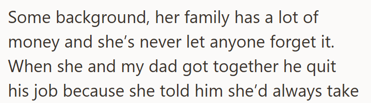 Some background, her family has a lot of money and she's never let anyone forget it. When she and my dad got together he quit his job because she told him she'd always take