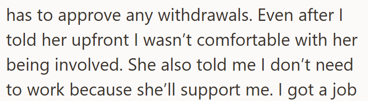 has to approve any withdrawals. Even after I told her upfront I wasn't comfortable with her being involved. She also told me I don't need to work because she'll support me. I got a job