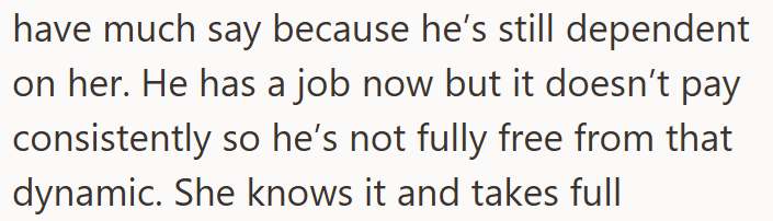 have much say because he's still dependent on her. He has a job now but it doesn't pay consistently so he's not fully free from that dynamic. She knows it and takes full
