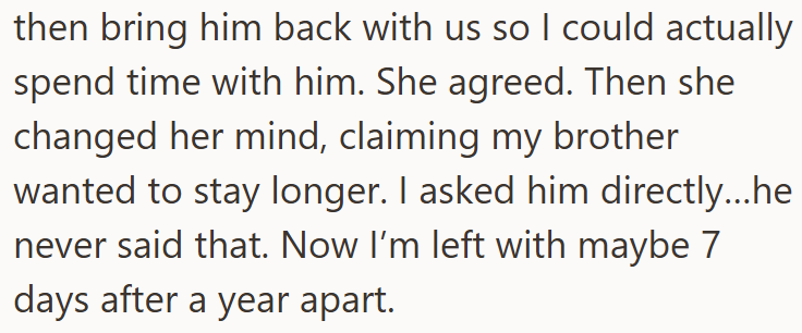 then bring him back with us so I could actually spend time with him. She agreed. Then she changed her mind, claiming my brother wanted to stay longer. I asked him directly...he never said that. Now I'm left with maybe 7 days after a year apart.