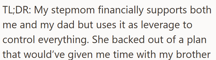 TL;DR: My stepmom financially supports both me and my dad but uses it as leverage to control everything. She backed out of a plan that would've given me time with my brother