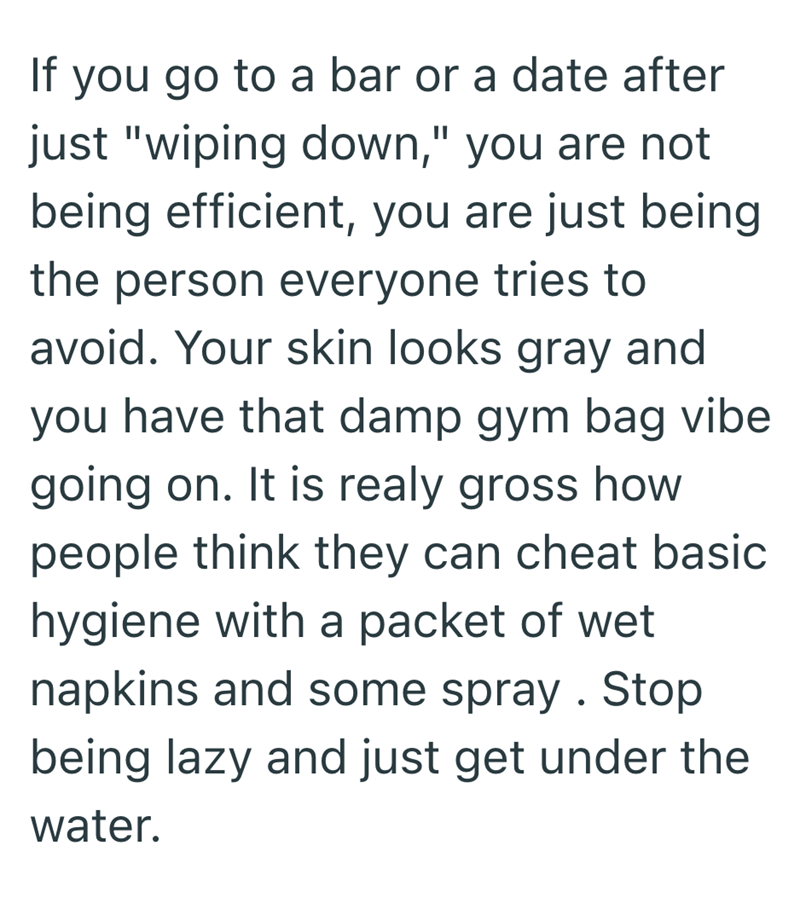 If you go to a bar or a date after just "wiping down," you are not being efficient, you are just being the person everyone tries to avoid. Your skin looks gray and you have that damp gym bag vibe going on. It is realy gross how people think they can cheat basic hygiene with a packet of wet napkins and some spray. Stop being lazy and just get under the water.