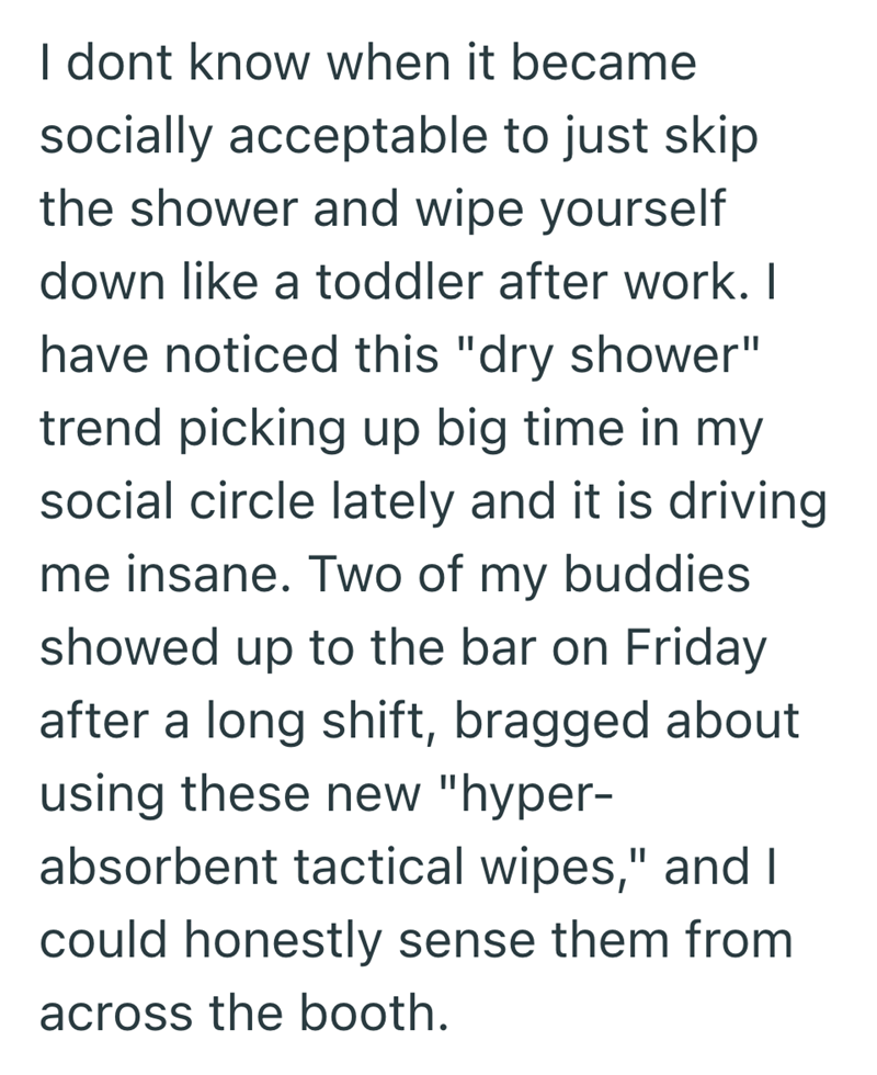 I dont know when it became socially acceptable to just skip the shower and wipe yourself down like a toddler after work. I have noticed this "dry shower" trend picking up big time in my social circle lately and it is driving me insane. Two of my buddies showed up to the bar on Friday after a long shift, bragged about using these new "hyper- absorbent tactical wipes," and I could honestly sense them from across the booth.