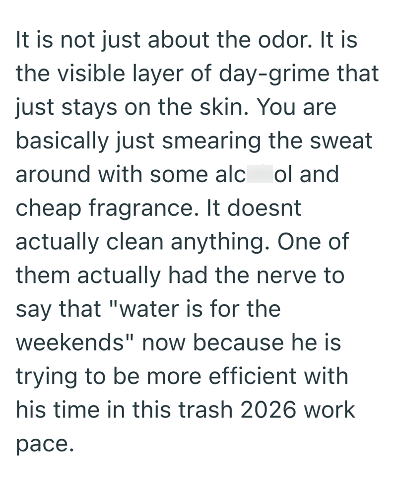 It is not just about the odor. It is the visible layer of day-grime that just stays on the skin. You are basically just smearing the sweat around with some alc ol and cheap fragrance. It doesnt actually clean anything. One of them actually had the nerve to say that "water is for the weekends" now because he is trying to be more efficient with his time in this trash 2026 work pace.