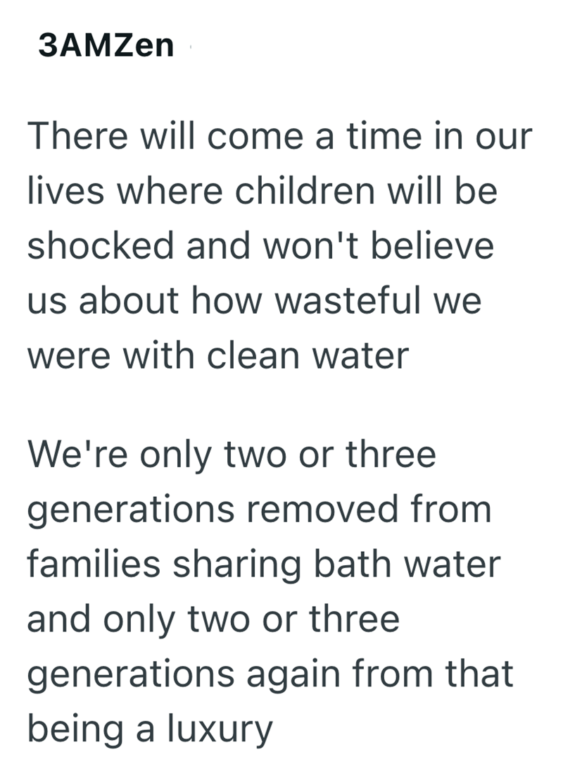 3AMZen There will come a time in our lives where children will be shocked and won't believe us about how wasteful we were with clean water We're only two or three generations removed from families sharing bath water and only two or three generations again from that being a luxury