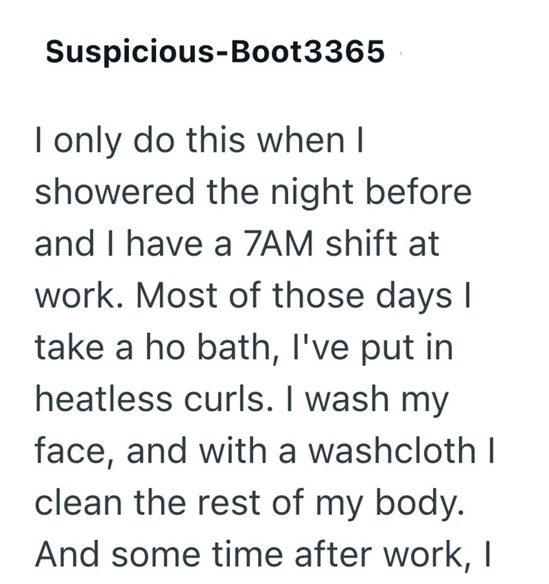 Suspicious-Boot3365 I only do this when I showered the night before and I have a 7AM shift at work. Most of those days I take a ho bath, I've put in heatless curls. I wash my face, and with a washcloth I clean the rest of my body. And some time after work, |
