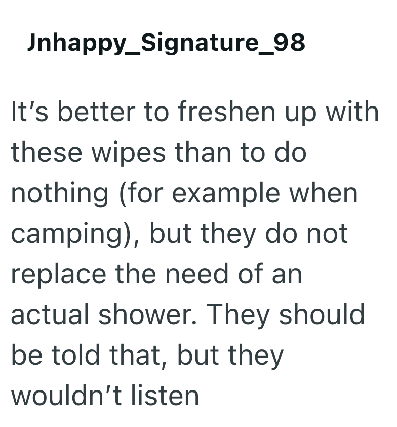Jnhappy_Signature_98 It's better to freshen up with these wipes than to do nothing (for example when camping), but they do not replace the need of an actual shower. They should be told that, but they wouldn't listen