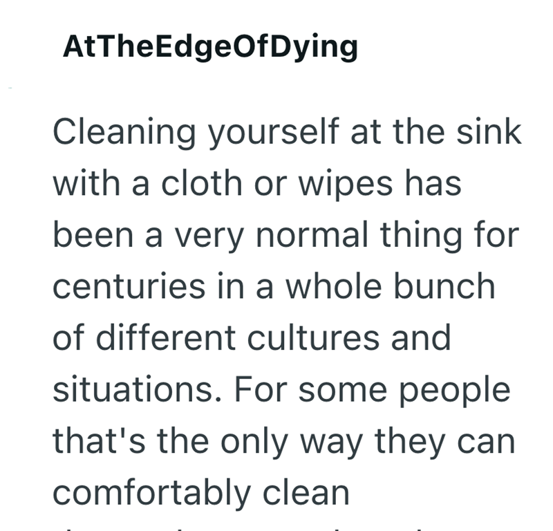 AtTheEdgeOfDying Cleaning yourself at the sink with a cloth or wipes has been a very normal thing for centuries in a whole bunch of different cultures and situations. For some people that's the only way they can comfortably clean