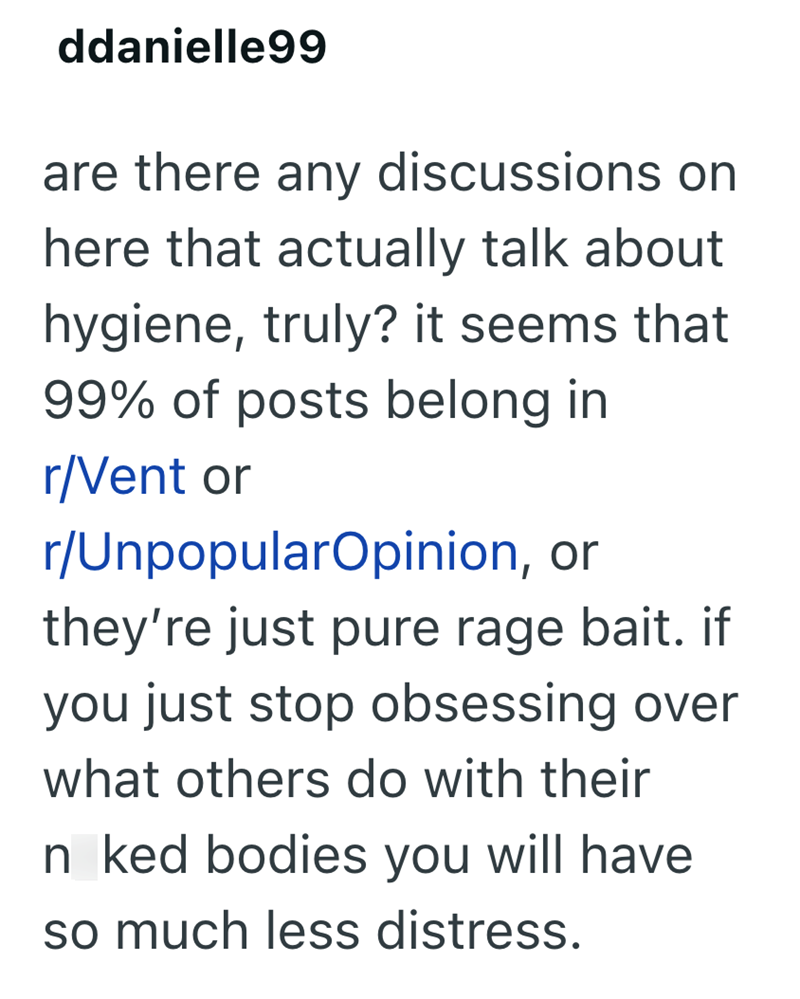 ddanielle99 are there any discussions on here that actually talk about hygiene, truly? it seems that 99% of posts belong in r/Vent or r/UnpopularOpinion, or they're just pure rage bait. if you just stop obsessing over what others do with their Inked bodies you will have so much less distress.