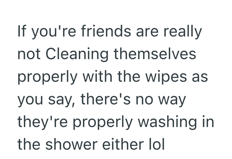 If you're friends are really not Cleaning themselves. properly with the wipes as you say, there's no way they're properly washing in the shower either lol