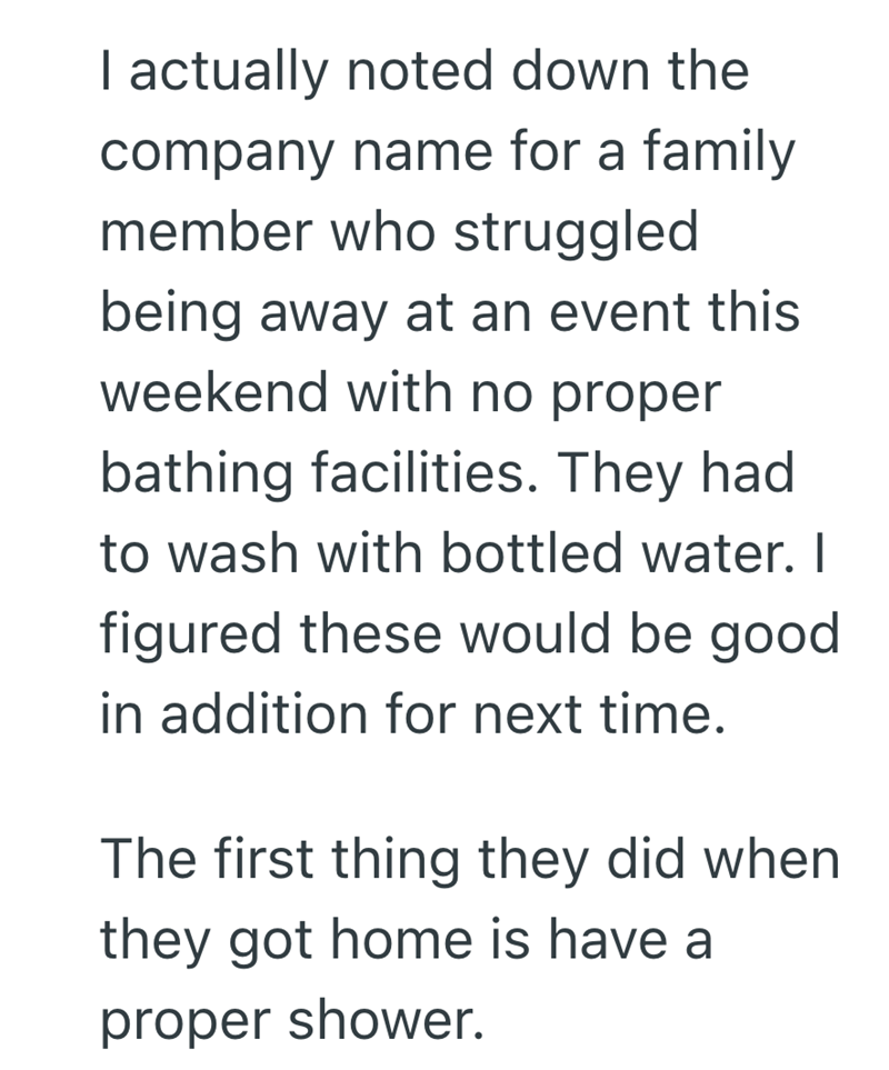 I actually noted down the company name for a family member who struggled being away at an event this weekend with no proper bathing facilities. They had to wash with bottled water. I figured these would be good in addition for next time. The first thing they did when they got home is have a proper shower.