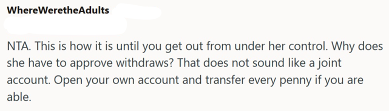 Where WeretheAdults NTA. This is how it is until you get out from under her control. Why does she have to approve withdraws? That does not sound like a joint account. Open your own account and transfer every penny if you are able.