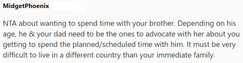 MidgetPhoenix NTA about wanting to spend time with your brother. Depending on his age, he & your dad need to be the ones to advocate with her about you getting to spend the planned/scheduled time with him. It must be very difficult to live in a different country than your immediate family.