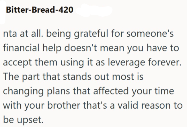 Bitter-Bread-420 nta at all. being grateful for someone's financial help doesn't mean you have to accept them using it as leverage forever. The part that stands out most is changing plans that affected your time with your brother that's a valid reason to be upset.