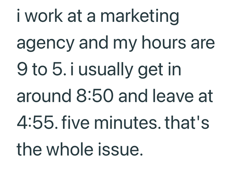 i work at a marketing agency and my hours are 9 to 5. i usually get in around 8:50 and leave at 4:55. five minutes. that's the whole issue.