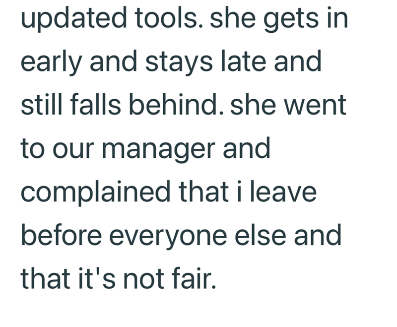 updated tools. she gets in early and stays late and still falls behind. she went to our manager and complained that i leave before everyone else and that it's not fair.
