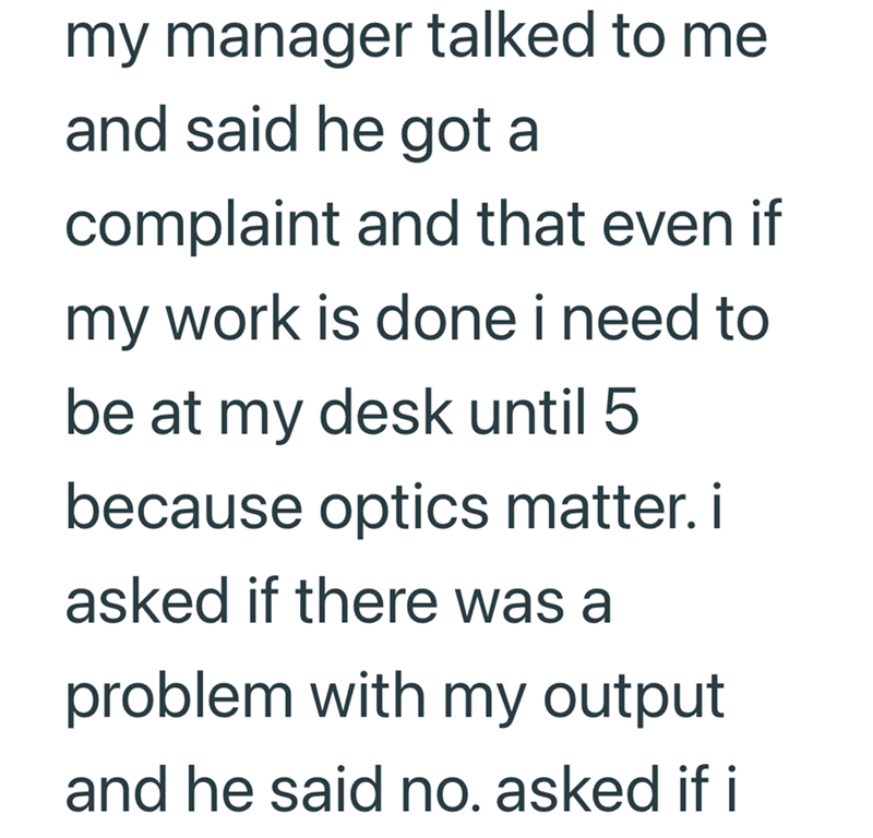 my manager talked to me and said he got a complaint and that even if my work is done i need to be at my desk until 5 because optics matter. i asked if there was a problem with my output and he said no. asked if i