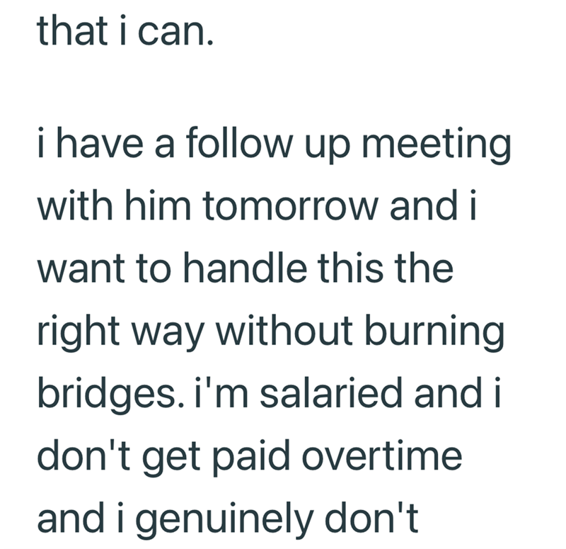 that i can. i have a follow up meeting with him tomorrow and i want to handle this the right way without burning bridges. i'm salaried and i don't get paid overtime and i genuinely don't