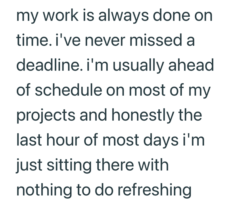my work is always done on time. i've never missed a deadline. i'm usually ahead of schedule on most of my projects and honestly the last hour of most days i'm just sitting there with nothing to do refreshing