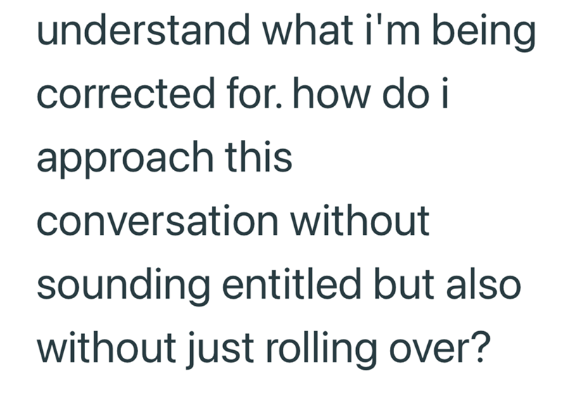 understand what i'm being corrected for. how do i approach this conversation without sounding entitled but also without just rolling over?