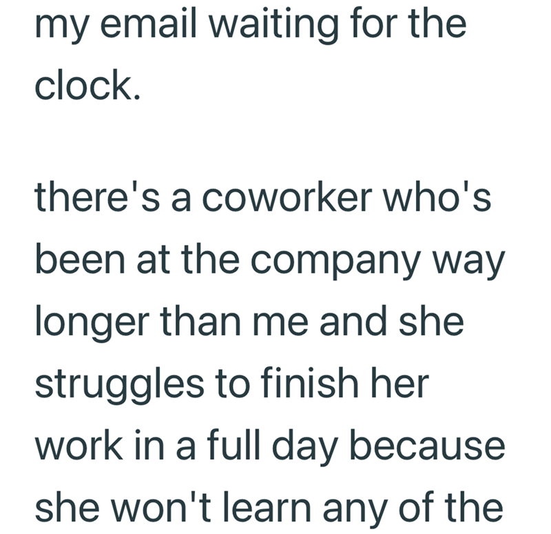 my email waiting for the clock. there's a coworker who's been at the company way longer than me and she struggles to finish her work in a full day because she won't learn any of the