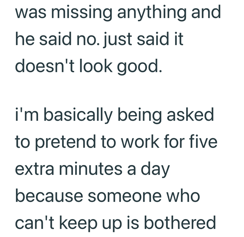 was missing anything and he said no. just said it doesn't look good. i'm basically being asked to pretend to work for five extra minutes a day because someone who can't keep up is bothered
