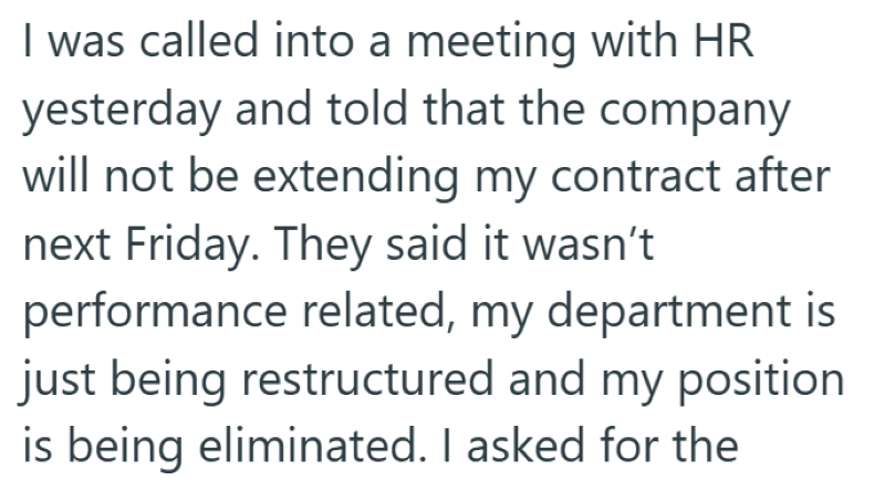 I was called into a meeting with HR yesterday and told that the company will not be extending my contract after next Friday. They said it wasn't performance related, my department is just being restructured and my position is being eliminated. I asked for the