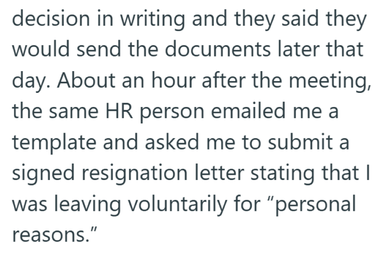 decision in writing and they said they would send the documents later that day. About an hour after the meeting, the same HR person emailed me a template and asked me to submit a signed resignation letter stating that I was leaving voluntarily for "personal reasons."