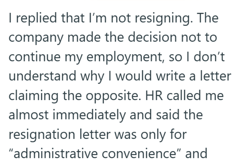 I replied that I'm not resigning. The company made the decision not to continue my employment, so I don't understand why I would write a letter claiming the opposite. HR called me almost immediately and said the resignation letter was only for "administrative convenience" and