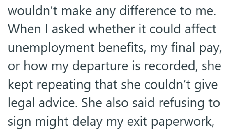 wouldn't make any difference to me. When I asked whether it could affect unemployment benefits, my final pay, or how my departure is recorded, she kept repeating that she couldn't give legal advice. She also said refusing to sign might delay my exit paperwork,