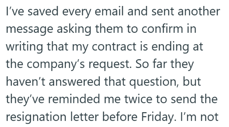 I've saved every email and sent another message asking them to confirm in writing that my contract is ending at the company's request. So far they haven't answered that question, but they've reminded me twice to send the resignation letter before Friday. I'm not