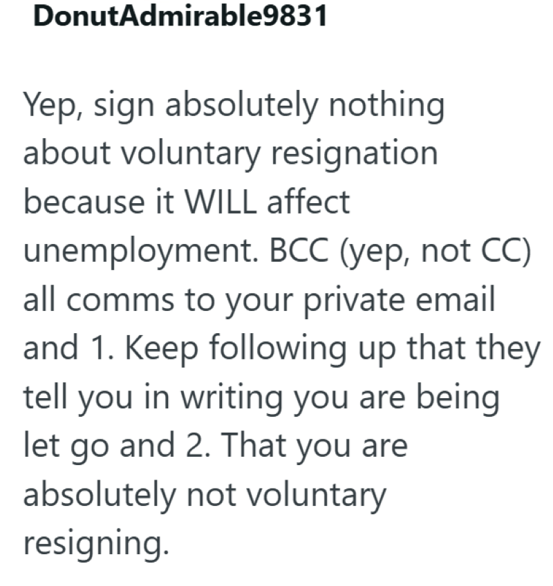 DonutAdmirable9831 Yep, sign absolutely nothing about voluntary resignation because it WILL affect unemployment. BCC (yep, not CC) all comms to your private email and 1. Keep following up that they tell you in writing you are being let go and 2. That you are absolutely not voluntary resigning.